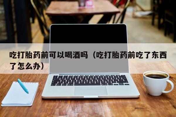 打胎药在线购买石嘴山吃打胎药前可以喝酒吗（吃打胎药前吃了东西了怎么办）